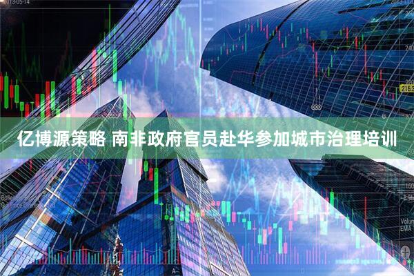 亿博源策略 南非政府官员赴华参加城市治理培训