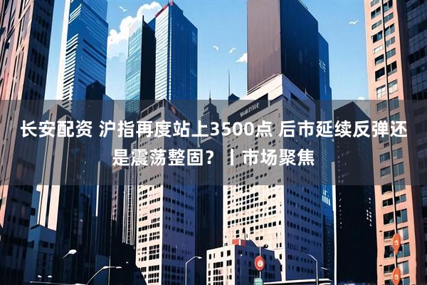长安配资 沪指再度站上3500点 后市延续反弹还是震荡整固?丨市场聚焦