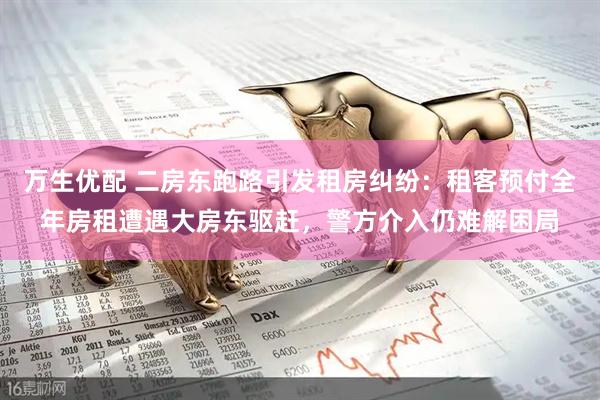 万生优配 二房东跑路引发租房纠纷：租客预付全年房租遭遇大房东驱赶，警方介入仍难解困局