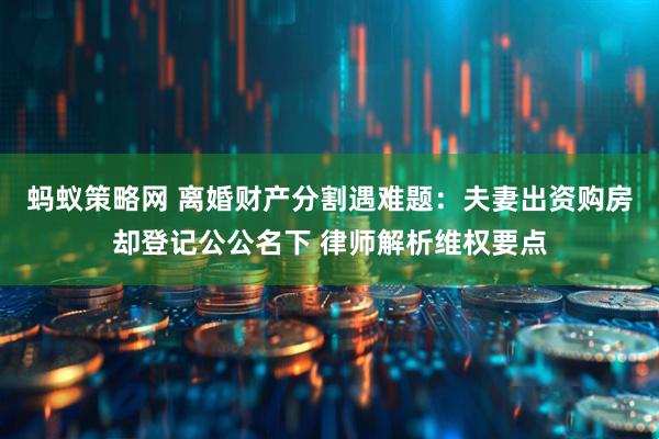 蚂蚁策略网 离婚财产分割遇难题:夫妻出资购房却登记公公名下 律师解析维权要点