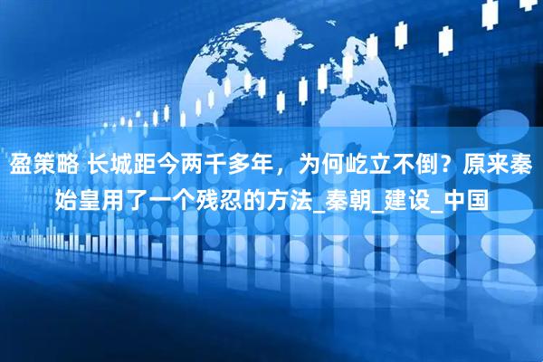 盈策略 长城距今两千多年，为何屹立不倒？原来秦始皇用了一个残忍的方法_秦朝_建设_中国