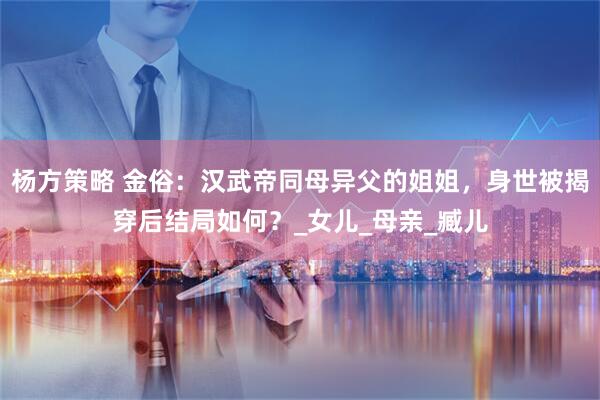 杨方策略 金俗：汉武帝同母异父的姐姐，身世被揭穿后结局如何？_女儿_母亲_臧儿