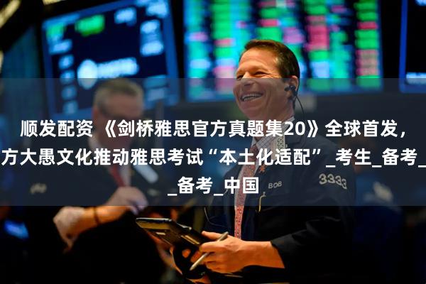 顺发配资 《剑桥雅思官方真题集20》全球首发，新东方大愚文化推动雅思考试“本土化适配”_考生_备考_中国