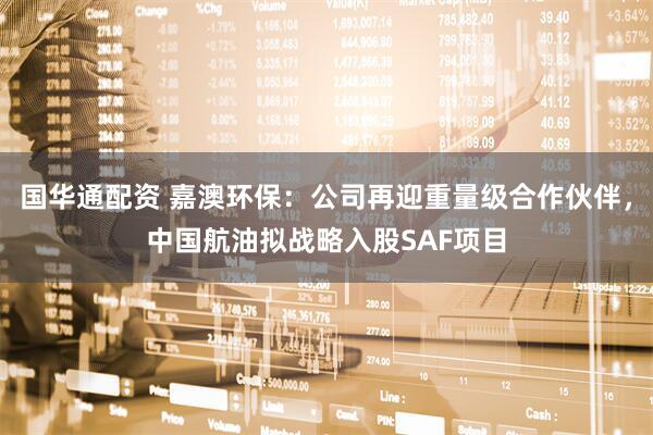 国华通配资 嘉澳环保：公司再迎重量级合作伙伴，中国航油拟战略入股SAF项目