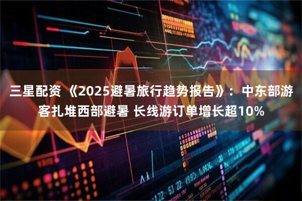 三星配资 《2025避暑旅行趋势报告》：中东部游客扎堆西部避暑 长线游订单增长超10%