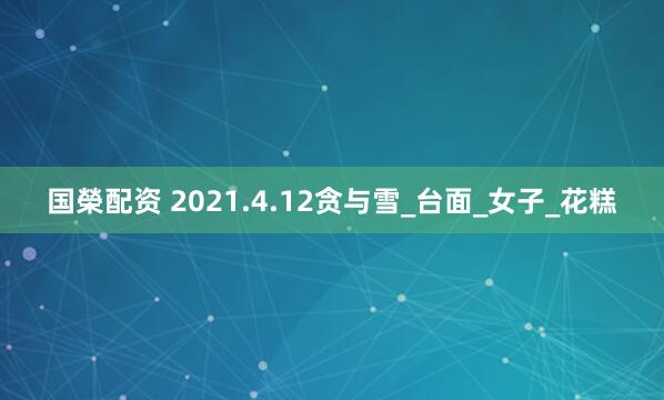 国榮配资 2021.4.12贪与雪_台面_女子_花糕