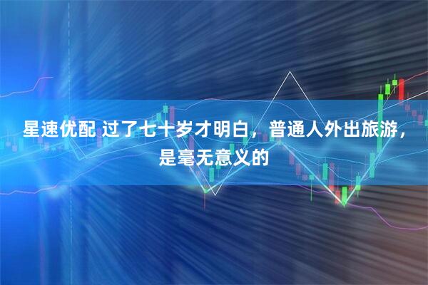 星速优配 过了七十岁才明白，普通人外出旅游，是毫无意义的