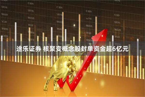 途乐证券 核聚变概念股封单资金超6亿元