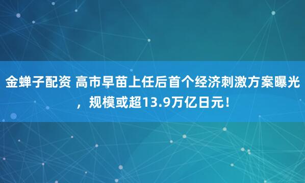 金蝉子配资 高市早苗上任后首个经济刺激方案曝光,规模或超13.9万亿日元!