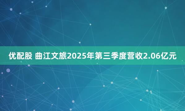 优配股 曲江文旅2025年第三季度营收2.06亿元