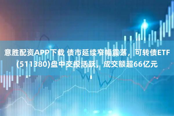 意胜配资APP下载 债市延续窄幅震荡，可转债ETF(511380)盘中交投活跃，成交额超66亿元