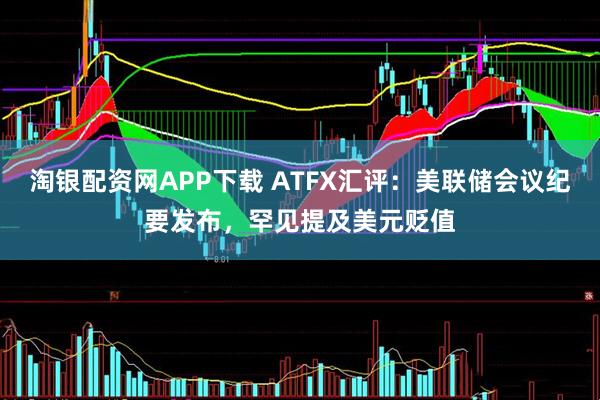 淘银配资网APP下载 ATFX汇评：美联储会议纪要发布，罕见提及美元贬值