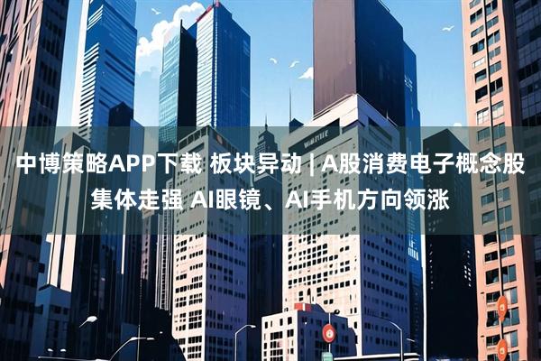 中博策略APP下载 板块异动 | A股消费电子概念股集体走强 AI眼镜、AI手机方向领涨