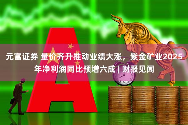 元富证券 量价齐升推动业绩大涨，紫金矿业2025年净利润同比预增六成 | 财报见闻