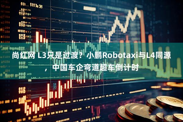 尚红网 L3只是过渡?小鹏Robotaxi与L4同源,中国车企弯道超车倒计时